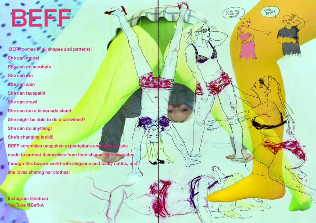 BEFF comes in all shapes and patterns!   

She can model   

She can do acrobats   

She can run   

She can spin   

She can facepaint  

She can crawl  

She can run a lemonade stand  

She might be able to do a cartwheel?  

She can do anything!  

She’s changing look!!!  

BEFF scrambles unspoken expectations and rules people made to protect themselves from their shame. She navigates through this bizarre world with elegance and tacky outfits, and she loves sharing her clothes!